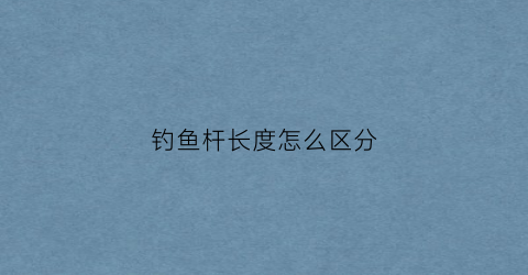 钓鱼杆长度怎么区分(钓鱼杆长度怎么区分好坏)