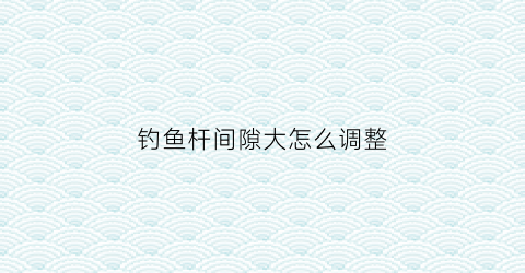 钓鱼杆间隙大怎么调整(钓鱼杆间隙大怎么调整图解)