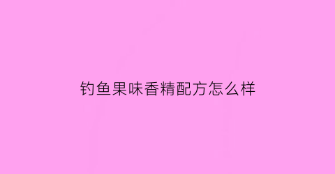 钓鱼果味香精配方怎么样(钓鱼果味香精配方怎么样好用吗)