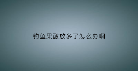 钓鱼果酸放多了怎么办啊(钓鱼果酸加多了有什么反应)