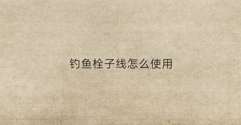 钓鱼栓子线怎么使用(栓钓鱼线教学)