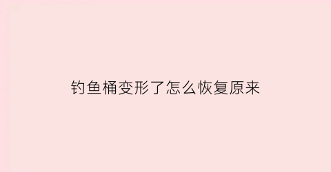 “钓鱼桶变形了怎么恢复原来(钓鱼桶变形了怎么恢复原来的)