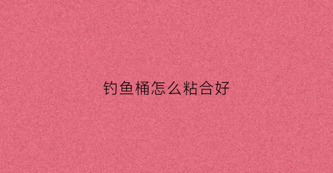 钓鱼桶怎么粘合好(钓鱼桶用什么胶水粘)