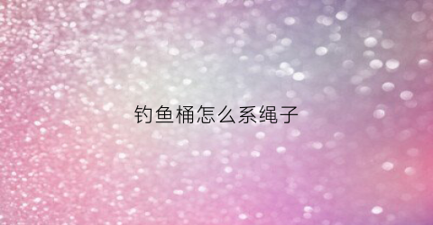 钓鱼桶怎么系绳子(钓鱼的鱼桶)