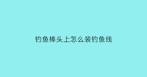 “钓鱼棒头上怎么装钓鱼线(鱼钩杆头怎么绑线)