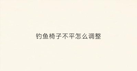 钓鱼椅子不平怎么调整(钓椅不稳怎么办)