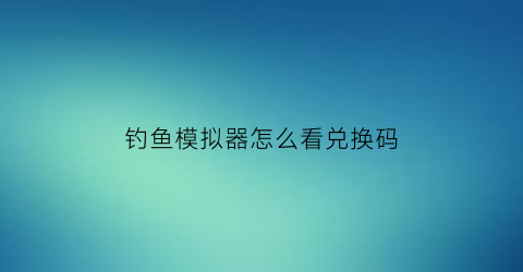 “钓鱼模拟器怎么看兑换码(钓鱼模拟器不减反增)