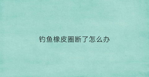 钓鱼橡皮圈断了怎么办(钓鱼橡胶线圈有什么用)