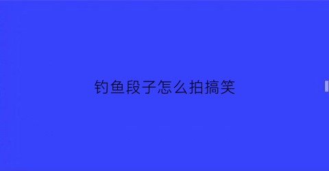 钓鱼段子怎么拍搞笑(钓鱼拍段子怎么才能火)