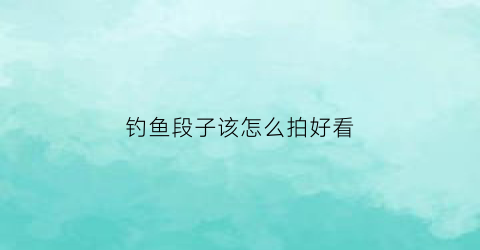 “钓鱼段子该怎么拍好看(钓鱼拍段子怎么才能火)