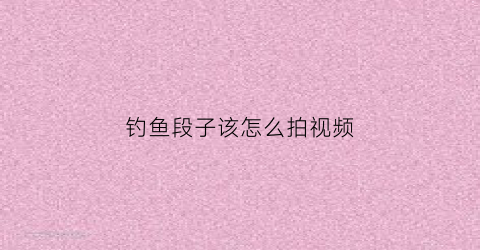 钓鱼段子该怎么拍视频(钓鱼拍段子怎么才能火)