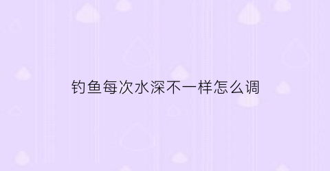 钓鱼每次水深不一样怎么调(钓鱼水深怎么办)