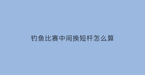 钓鱼比赛中间换短杆怎么算