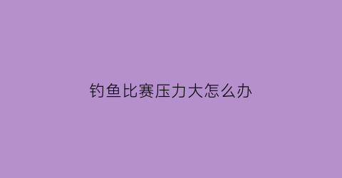 钓鱼比赛压力大怎么办(钓鱼比赛算赌博吗)