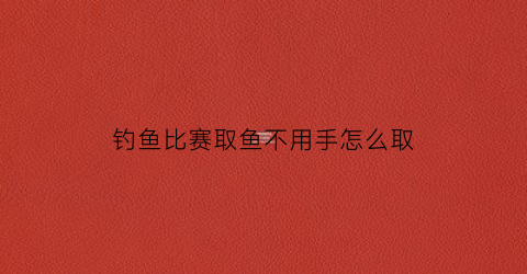 钓鱼比赛取鱼不用手怎么取(钓鱼比赛怎么比)