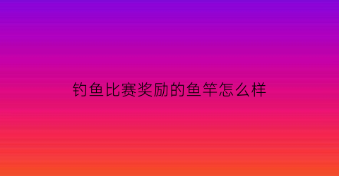 钓鱼比赛奖励的鱼竿怎么样(钓鱼大赛鱼竿)