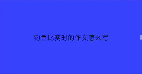 “钓鱼比赛时的作文怎么写(钓鱼比赛的作文300字)