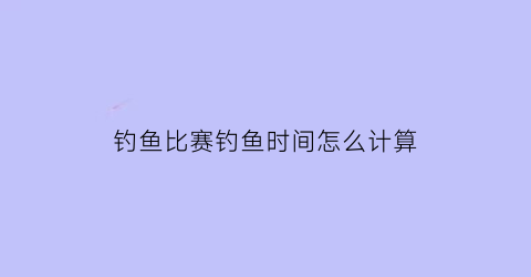 钓鱼比赛钓鱼时间怎么计算(钓鱼比赛时间一般多久)