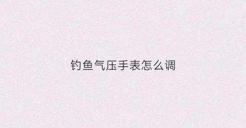钓鱼气压手表怎么调(钓鱼气压表哪个牌子好)