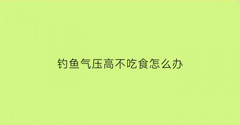 “钓鱼气压高不吃食怎么办(钓鱼气压越高越好吗)