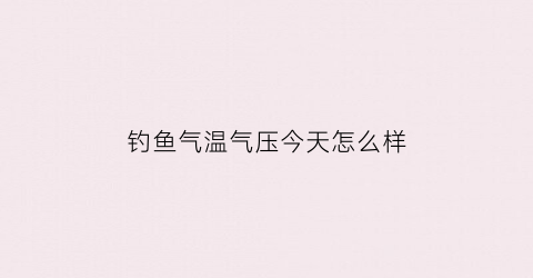 钓鱼气温气压今天怎么样(今天气气压预报钓鱼)