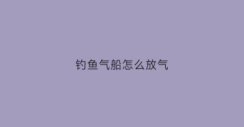 钓鱼气船怎么放气(充气钓鱼船钓鱼需要什么配件)