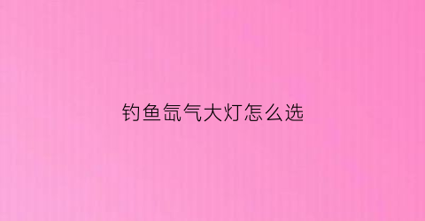 钓鱼氙气大灯怎么选(钓鱼氙气灯使用技巧)