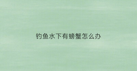 钓鱼水下有螃蟹怎么办(水底有螃蟹怎么钓鱼)