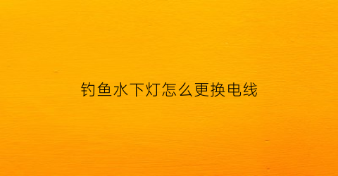 “钓鱼水下灯怎么更换电线(钓鱼水下灯怎么用)