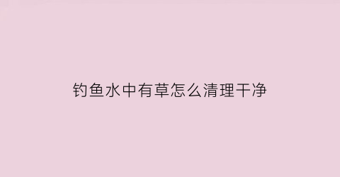 钓鱼水中有草怎么清理干净(钓鱼有水草怎么清除)