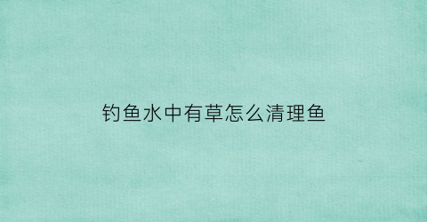 “钓鱼水中有草怎么清理鱼(钓鱼有水草怎么清除)