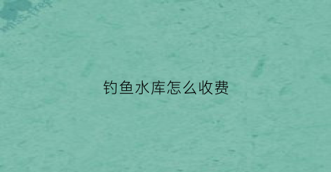 钓鱼水库怎么收费(水库钓鱼花钱吗)