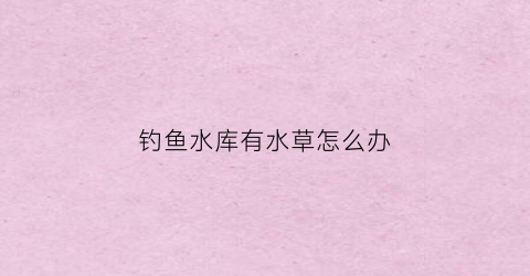 钓鱼水库有水草怎么办(水库底下有草怎样钓鱼)