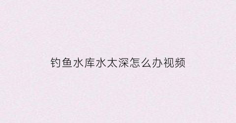 钓鱼水库水太深怎么办视频(水库水很深如何钓鱼)