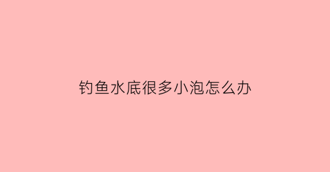 钓鱼水底很多小泡怎么办(野钓水底冒泡怎么回事)