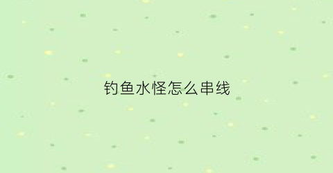 钓鱼水怪怎么串线(钓鱼水怪怎么串线的)
