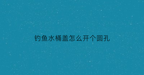 钓鱼水桶盖怎么开个圆孔(钓桶diy)
