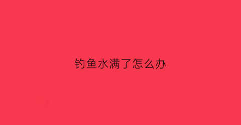 钓鱼水满了怎么办(钓鱼时水里有水泡是怎么回事)