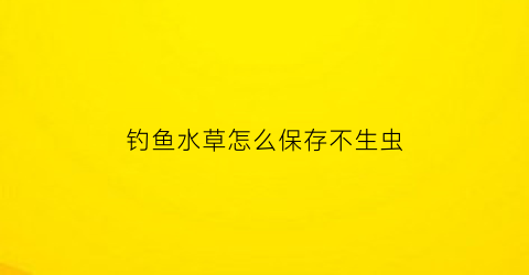 “钓鱼水草怎么保存不生虫(钓鱼水草怎么保存不生虫子)