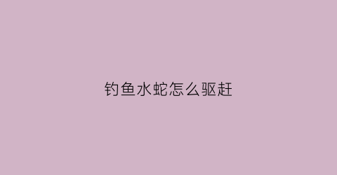 钓鱼水蛇怎么驱赶(捕水蛇用什么诱饵)