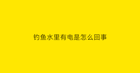 钓鱼水里有电是怎么回事(钓鱼时水里有水泡是怎么回事)