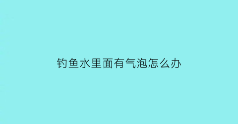 钓鱼水里面有气泡怎么办(钓鱼有气泡是鱼吗)