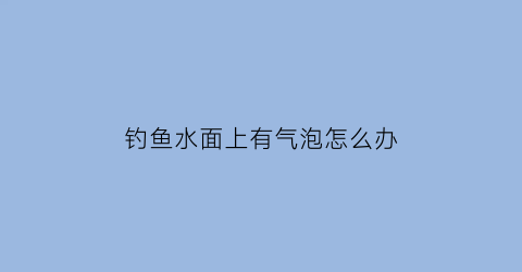钓鱼水面上有气泡怎么办(钓鱼水面突然冒出大片泡泡)