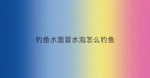 钓鱼水面冒水泡怎么钓鱼(钓鱼水面冒水泡怎么钓鱼呢)
