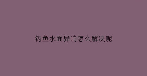 “钓鱼水面异响怎么解决呢(钓鱼水面冒泡是什么原因)