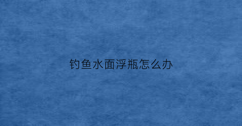 钓鱼水面浮瓶怎么办(鱼浮水面怎么钓鱼)