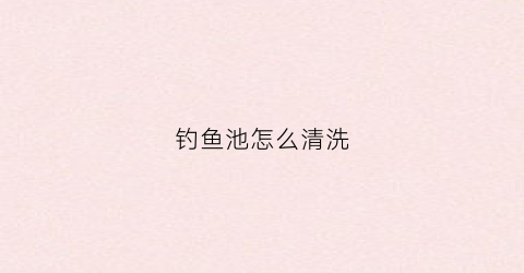 钓鱼池怎么清洗(钓鱼池怎么清洗视频)
