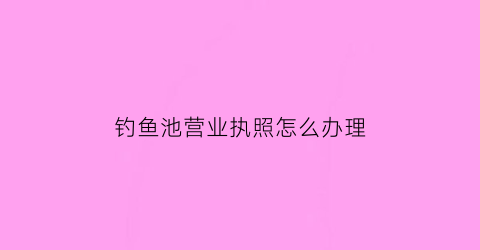 钓鱼池营业执照怎么办理