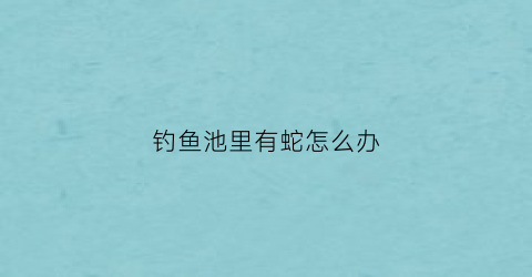 钓鱼池里有蛇怎么办(钓鱼池里有蛇怎么办啊)