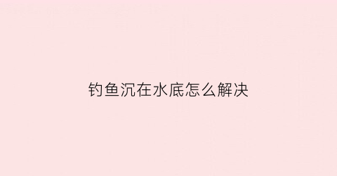钓鱼沉在水底怎么解决(钓鱼渔浮沉下去怎么回事)